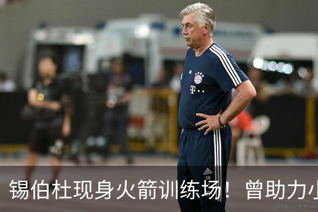 锡伯杜现身火箭训练场！曾助力小范培养姚明，或再度回归休斯顿